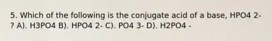 5. Which of the following is the conjugate acid of a base, HPO4 2- ? A). H3PO4 B). HPO4 2- C). PO4 3- D). H2PO4 -