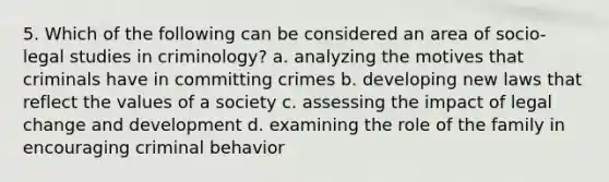 5. Which of the following can be considered an area of socio-legal studies in criminology? a. analyzing the motives that criminals have in committing crimes b. developing new laws that reflect the values of a society c. assessing the impact of legal change and development d. examining the role of the family in encouraging criminal behavior