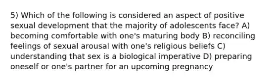 5) Which of the following is considered an aspect of positive sexual development that the majority of adolescents face? A) becoming comfortable with one's maturing body B) reconciling feelings of sexual arousal with one's religious beliefs C) understanding that sex is a biological imperative D) preparing oneself or one's partner for an upcoming pregnancy