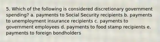 5. Which of the following is considered discretionary government spending? a. payments to Social Security recipients b. payments to unemployment insurance recipients c. payments to government employees d. payments to food stamp recipients e. payments to foreign bondholders