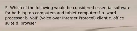 5. Which of the following would be considered essential software for both laptop computers and tablet computers? a. word processor b. VoIP (Voice over Internet Protocol) client c. office suite d. browser