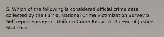 5. Which of the following is considered official crime data collected by the FBI? a. National Crime Victimization Survey b. Self-report surveys c. Uniform Crime Report d. Bureau of Justice Statistics