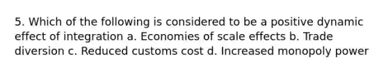 5. Which of the following is considered to be a positive dynamic effect of integration a. Economies of scale effects b. Trade diversion c. Reduced customs cost d. Increased monopoly power