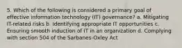 5. Which of the following is considered a primary goal of effective information technology (IT) governance? a. Mitigating IT-related risks b. Identifying appropriate IT opportunities c. Ensuring smooth induction of IT in an organization d. Complying with section 504 of the Sarbanes-Oxley Act