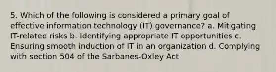 5. Which of the following is considered a primary goal of effective information technology (IT) governance? a. Mitigating IT-related risks b. Identifying appropriate IT opportunities c. Ensuring smooth induction of IT in an organization d. Complying with section 504 of the Sarbanes-Oxley Act