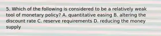 5. Which of the following is considered to be a relatively weak tool of monetary policy? A. quantitative easing B. altering the discount rate C. reserve requirements D. reducing the money supply