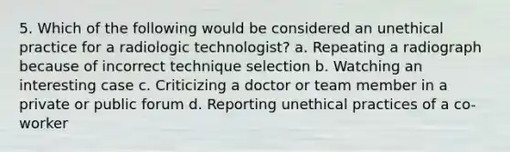 5. Which of the following would be considered an unethical practice for a radiologic technologist? a. Repeating a radiograph because of incorrect technique selection b. Watching an interesting case c. Criticizing a doctor or team member in a private or public forum d. Reporting unethical practices of a co-worker