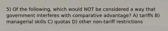 5) Of the following, which would NOT be considered a way that government interferes with comparative advantage? A) tariffs B) managerial skills C) quotas D) other non-tariff restrictions