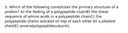 5. Which of the following constitutes the primary structure of a protein? A) the folding of a polypeptide chainB) the linear sequence of amino acids in a polypeptide chainC) the polypeptide chains stacked on top of each other D) a pleated sheetE) severalpolypeptidesubunits