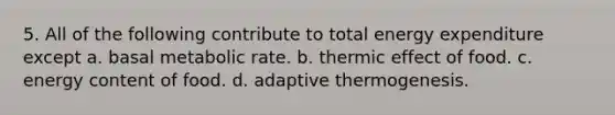 5. All of the following contribute to total energy expenditure except a. basal metabolic rate. b. thermic effect of food. c. energy content of food. d. adaptive thermogenesis.