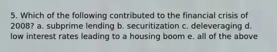 5. Which of the following contributed to the financial crisis of 2008? a. subprime lending b. securitization c. deleveraging d. low interest rates leading to a housing boom e. all of the above