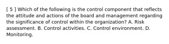 [ 5 ] Which of the following is the control component that reflects the attitude and actions of the board and management regarding the significance of control within the organization? A. Risk assessment. B. Control activities. C. Control environment. D. Monitoring.