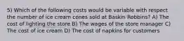 5) Which of the following costs would be variable with respect the number of ice cream cones sold at Baskin Robbins? A) The cost of lighting the store B) The wages of the store manager C) The cost of ice cream D) The cost of napkins for customers