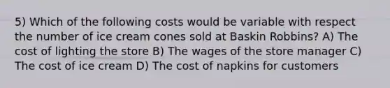 5) Which of the following costs would be variable with respect the number of ice cream cones sold at Baskin Robbins? A) The cost of lighting the store B) The wages of the store manager C) The cost of ice cream D) The cost of napkins for customers