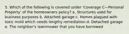 5. Which of the following is covered under 'Coverage C—Personal Property' of the homeowners policy? a. Structures used for business purposes b. Attached garage c. Homes plagued with toxic mold which needs lengthy remediation d. Detached garage e. The neighbor's lawnmower that you have borrowed