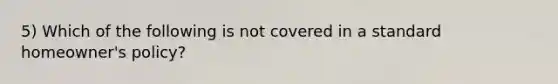 5) Which of the following is not covered in a standard homeowner's policy?