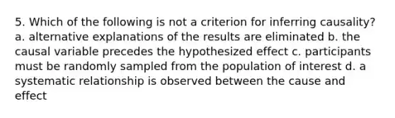 5. Which of the following is not a criterion for inferring causality? a. alternative explanations of the results are eliminated b. the causal variable precedes the hypothesized effect c. participants must be randomly sampled from the population of interest d. a systematic relationship is observed between the cause and effect