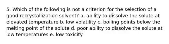 5. Which of the following is not a criterion for the selection of a good recrystallization solvent? a. ability to dissolve the solute at elevated temperature b. low volatility c. boiling points below the melting point of the solute d. poor ability to dissolve the solute at low temperatures e. low toxicity