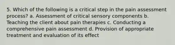 5. Which of the following is a critical step in the pain assessment process? a. Assessment of critical sensory components b. Teaching the client about pain therapies c. Conducting a comprehensive pain assessment d. Provision of appropriate treatment and evaluation of its effect