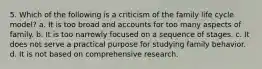 5. Which of the following is a criticism of the family life cycle model? a. It is too broad and accounts for too many aspects of family. b. It is too narrowly focused on a sequence of stages. c. It does not serve a practical purpose for studying family behavior. d. It is not based on comprehensive research.