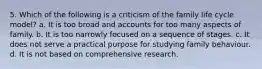 5. Which of the following is a criticism of the family life cycle model? a. It is too broad and accounts for too many aspects of family. b. It is too narrowly focused on a sequence of stages. c. It does not serve a practical purpose for studying family behaviour. d. It is not based on comprehensive research.