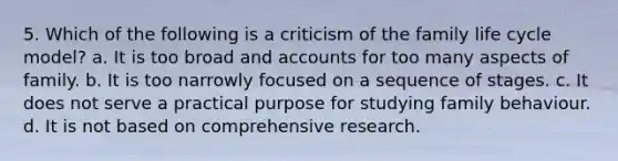 5. Which of the following is a criticism of the family life cycle model? a. It is too broad and accounts for too many aspects of family. b. It is too narrowly focused on a sequence of stages. c. It does not serve a practical purpose for studying family behaviour. d. It is not based on comprehensive research.