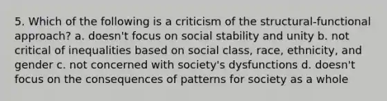 5. Which of the following is a criticism of the structural-functional approach? a. doesn't focus on social stability and unity b. not critical of inequalities based on social class, race, ethnicity, and gender c. not concerned with society's dysfunctions d. doesn't focus on the consequences of patterns for society as a whole