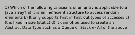 5) Which of the following criticisms of an array is applicable to a Java array? a) It is an inefficient structure to access random elements b) It only supports First-in First-out types of accesses c) It is fixed in size (static) d) It cannot be used to create an Abstract Data Type such as a Queue or Stack e) All of the above