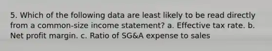 5. Which of the following data are least likely to be read directly from a common-size income statement? a. Effective tax rate. b. Net profit margin. c. Ratio of SG&A expense to sales