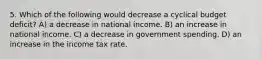 5. Which of the following would decrease a cyclical budget deficit? A) a decrease in national income. B) an increase in national income. C) a decrease in government spending. D) an increase in the income tax rate.