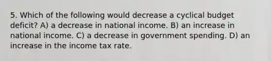 5. Which of the following would decrease a cyclical budget deficit? A) a decrease in national income. B) an increase in national income. C) a decrease in government spending. D) an increase in the income tax rate.