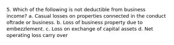 5. Which of the following is not deductible from business income? a. Casual losses on properties connected in the conduct oftrade or business. b. Loss of business property due to embezzlement. c. Loss on exchange of capital assets d. Net operating loss carry over ​