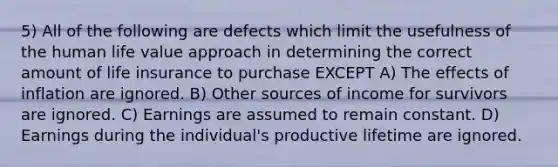 5) All of the following are defects which limit the usefulness of the human life value approach in determining the correct amount of life insurance to purchase EXCEPT A) The effects of inflation are ignored. B) Other sources of income for survivors are ignored. C) Earnings are assumed to remain constant. D) Earnings during the individual's productive lifetime are ignored.