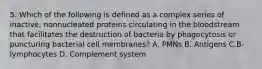 5. Which of the following is defined as a complex series of inactive, nonnucleated proteins circulating in the bloodstream that facilitates the destruction of bacteria by phagocytosis or puncturing bacterial cell membranes? A. PMNs B. Antigens C.B-lymphocytes D. Complement system