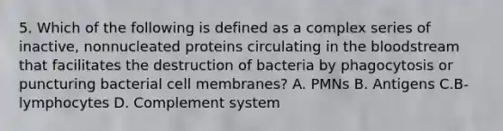 5. Which of the following is defined as a complex series of inactive, nonnucleated proteins circulating in the bloodstream that facilitates the destruction of bacteria by phagocytosis or puncturing bacterial cell membranes? A. PMNs B. Antigens C.B-lymphocytes D. Complement system