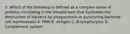 5. Which of the following is defined as a complex series of proteins circulating in the bloodstream that facilitates the destruction of bacteria by phagocytosis or puncturing bacterial cell membranes? A. PMN B. Antigen C. B-lymphocytes D. Complement system