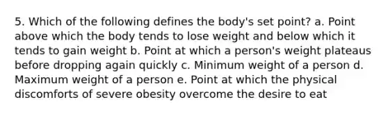 5. Which of the following defines the body's set point? a. Point above which the body tends to lose weight and below which it tends to gain weight b. Point at which a person's weight plateaus before dropping again quickly c. Minimum weight of a person d. Maximum weight of a person e. Point at which the physical discomforts of severe obesity overcome the desire to eat