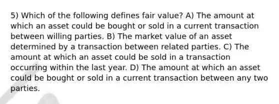 5) Which of the following defines fair value? A) The amount at which an asset could be bought or sold in a current transaction between willing parties. B) The market value of an asset determined by a transaction between related parties. C) The amount at which an asset could be sold in a transaction occurring within the last year. D) The amount at which an asset could be bought or sold in a current transaction between any two parties.