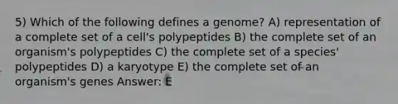 5) Which of the following defines a genome? A) representation of a complete set of a cell's polypeptides B) the complete set of an organism's polypeptides C) the complete set of a species' polypeptides D) a karyotype E) the complete set of an organism's genes Answer: E