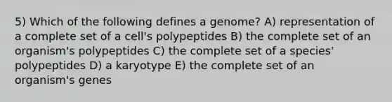 5) Which of the following defines a genome? A) representation of a complete set of a cell's polypeptides B) the complete set of an organism's polypeptides C) the complete set of a species' polypeptides D) a karyotype E) the complete set of an organism's genes