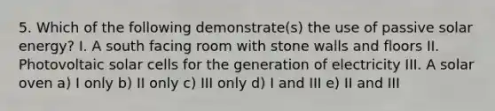 5. Which of the following demonstrate(s) the use of passive solar energy? I. A south facing room with stone walls and floors II. Photovoltaic solar cells for the generation of electricity III. A solar oven a) I only b) II only c) III only d) I and III e) II and III