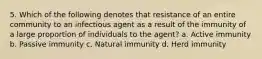 5. Which of the following denotes that resistance of an entire community to an infectious agent as a result of the immunity of a large proportion of individuals to the agent? a. Active immunity b. Passive immunity c. Natural immunity d. Herd immunity