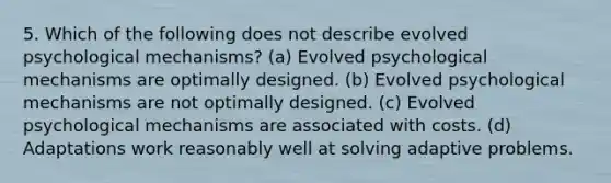 5. Which of the following does not describe evolved psychological mechanisms? (a) Evolved psychological mechanisms are optimally designed. (b) Evolved psychological mechanisms are not optimally designed. (c) Evolved psychological mechanisms are associated with costs. (d) Adaptations work reasonably well at solving adaptive problems.