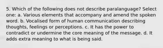 5. Which of the following does not describe paralanguage? Select one: a. Various elements that accompany and amend the spoken word. b. Vocalised form of human communication describing thoughts, feelings or perceptions. c. It has the power to contradict or undermine the core meaning of the message. d. It adds extra meaning to what is being said.
