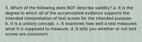 5. Which of the following does NOT describe validity? a. It is the degree to which all of the accumulated evidence supports the intended interpretation of test scores for the intended purpose. b. It is a unitary concept. c. It examines how well a test measures what it is supposed to measure. d. It tells you whether or not test scores are consistent.