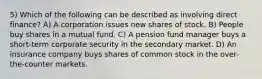 5) Which of the following can be described as involving direct finance? A) A corporation issues new shares of stock. B) People buy shares in a mutual fund. C) A pension fund manager buys a short-term corporate security in the secondary market. D) An insurance company buys shares of common stock in the over-the-counter markets.