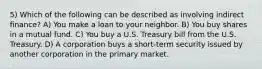 5) Which of the following can be described as involving indirect finance? A) You make a loan to your neighbor. B) You buy shares in a mutual fund. C) You buy a U.S. Treasury bill from the U.S. Treasury. D) A corporation buys a short-term security issued by another corporation in the primary market.