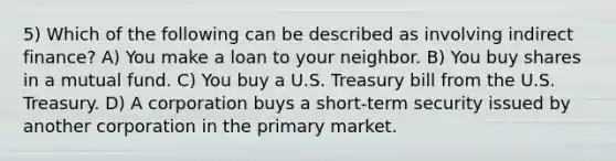 5) Which of the following can be described as involving indirect finance? A) You make a loan to your neighbor. B) You buy shares in a mutual fund. C) You buy a U.S. Treasury bill from the U.S. Treasury. D) A corporation buys a short-term security issued by another corporation in the primary market.