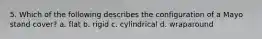 5. Which of the following describes the configuration of a Mayo stand cover? a. flat b. rigid c. cylindrical d. wraparound