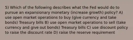 5) Which of the following describes what the Fed would do to pursue an expansionary monetary (increase growth) policy? A) use open market operations to buy (give currency and take bonds) Treasury bills B) use open market operations to sell (take currency and give out bonds) Treasury bills C) use discount policy to raise the discount rate D) raise the reserve requirement